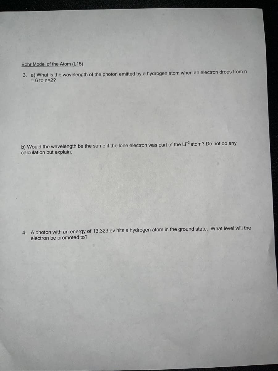 Bohr Model of the Atom (L15)
3. a) What is the wavelength of the photon emitted by a hydrogen atom when an electron drops from n
= 6 to n=2?
b) Would the wavelength be the same if the lone electron was part of the Li2 atom? Do not do any
calculation but explain.
4. A photon with an energy of 13.323 ev hits a hydrogen atom in the ground state. What level will the
electron be promoted to?
