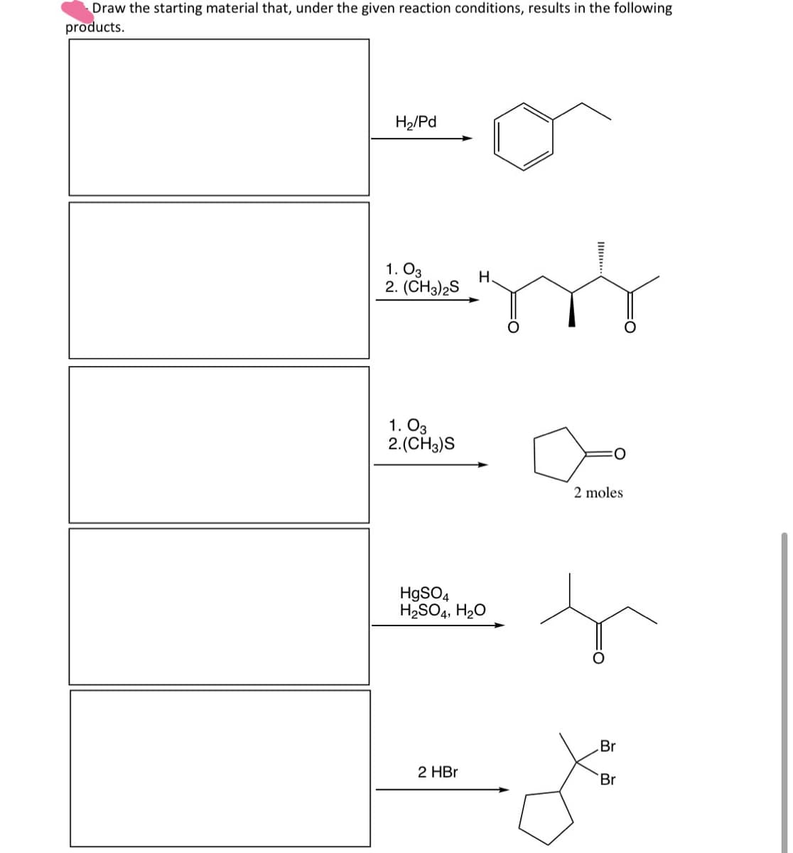 Draw the starting material that, under the given reaction conditions, results in the following
products.
H2/Pd
1. 03
2. (CH3)2S
H
1. 03
2.(CH3)S
2 moles
HgSO4
H2SO4, H2O
Br
2 HBr
Br