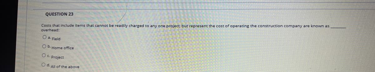 QUESTION 23
Costs that include items that cannot be readily charged to any one project, but represent the cost of operating the construction company are known as
overhead:
a. Field
O b. Home office
OC. project
O d. All of the above
