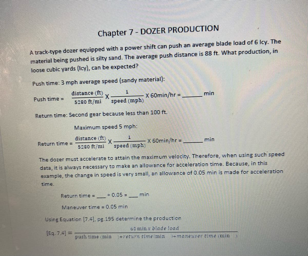 Chapter 7- DOZER PRODUCTION
A track-type dozer equipped with a power shift can push an average blade load of 6 lcy. The
material being pushed is silty sand. The average push distance is 88 ft. What production, in
loose cubic yards (Icy), can be expected?
Push time: 3 mph average speed (sandy material):
distance (ft)
Push time =
X 60min/hr = .
min
5280 ft/mi
speed (mph)
Return time: Second gear because less than 100 ft.
Maximum speed 5 mph:
distance (ft)
T.
Return time =
X 50min/hr =
min
5280 ft/mi
speed (mph)
The dozer must accelerate to attain the maximum velocity. Therefore, when using such speed
data, it is always necessary to make an allowance for acceleration time. Because, in this
example, the change in speed is very small, an allowance of 0.05 min is made for acceleration
time.
Return time =
-0.05 =
min
Maneuver time 0.05 min
Using Equation [7.4], pg.195 determine the production
60 min x blade load
[Eq. 7.4] =
push time (min
+return rimeimin
+manexar rime imin
