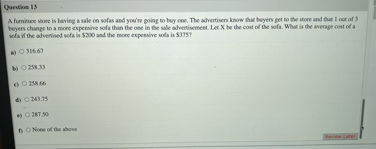 Question 13
A furniture store is having a sale on sofas and you're going to buy one. The advertisers know that buyers get to the store and that 1 out of 3
buyers change to a more expensive sofa than the one in the sale advertisement. Let X be the cost of the sofa. What is the average cost of a
sofa if the advertised sofa is $200 and the more expensive sofa is $375?
a) O 316.67
b) O 258.33
c) O 258.66
d) O 243.75
e)
287.50
f) O None of the above
Review Later
