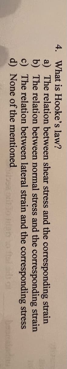 4. What is Hooke's law?
a) The relation between shear stress and the corresponding strain
b) The relation between normal stress and the corresponding strain
c) The relation between lateral strain and the corresponding stress
d) None of the mentioned
