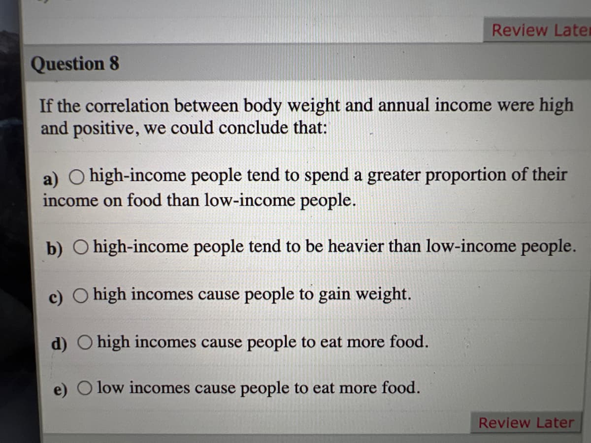 Review Later
Question 8
If the correlation between body weight and annual income were high
and positive, we could conclude that:
a) O high-income people tend to spend a greater proportion of their
income on food than low-income people.
b) O high-income people tend to be heavier than low-income people.
c) O high incomes cause people to gain weight.
d) O high incomes cause people to eat more food.
e) O low incomes cause people to eat more food.
Review Later
