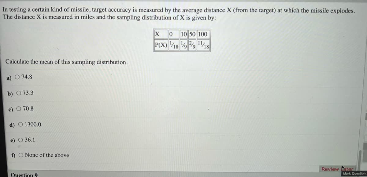 In testing a certain kind of missile, target accuracy is measured by the average distance X (from the target) at which the missile explodes.
The distance X is measured in miles and the sampling distribution of X is given by:
10 50 100
P(X) /18
1 2, 11
Calculate the mean of this sampling distribution.
a) O 74.8
b) O 73.3
c) O 70.8
d) O 1300.0
e) O 36.1
f) O None of the above
Question 9
Review ater
Mark Question-
