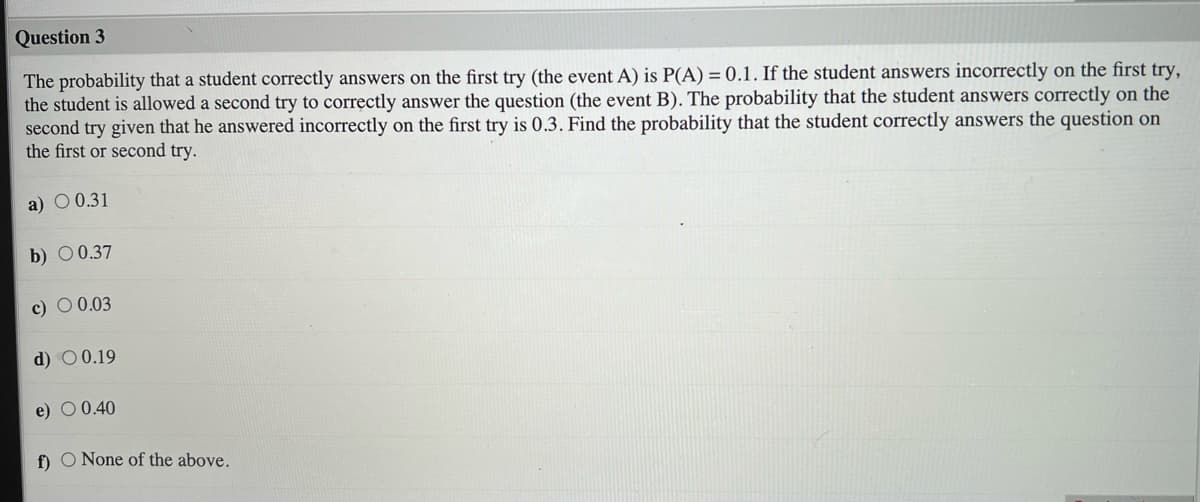 Question 3
The probability that a student correctly answers on the first try (the event A) is P(A) = 0.1. If the student answers incorrectly on the first try,
the student is allowed a second try to correctly answer the question (the event B). The probability that the student answers correctly on the
second try given that he answered incorrectly on the first try is 0.3. Find the probability that the student correctly answers the question on
the first or second try.
a) O 0.31
b) 0 0.37
c) O 0.03
d) O 0.19
e) O 0.40
f) O None of the above.
