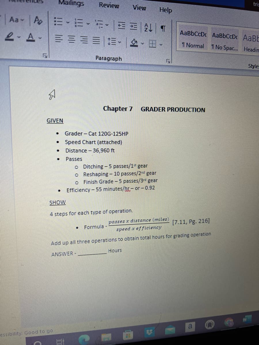 Mailings
Review
tris
View
Help
Aa AE E-EE ET
AaBbCcDc AaBbCcD AaB
2- A-
T Normal
1 No Spac. Headin
Paragraph
Styles
Chapter 7
GRADER PRODUCTION
GIVEN
Grader - Cat 120G-125HP
• Speed Chart (attached)
Distance - 36,960 ft
Passes
o Ditching-5 passes/1" gear
o Reshaping- 10 passes/2nd gear
Finish Grade -5 passes/3rd gear
Efficiency - 55 minutes/hr- or -0.92
SHOW
4 steps for each type of operation.
passes x distance (miles)
speed x efficiency
[7.11, Pg. 216]
Formula -
Add up all three operations to obtain total hours for grading operation
Hours
ANSWER
essibility: Good to go
