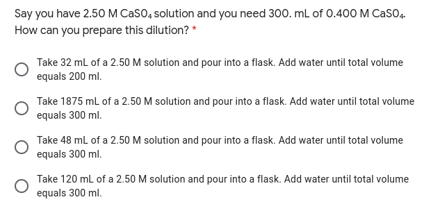 Say you have 2.50 M CaSO, solution and you need 300. mL of 0.400 M CasO4.
How can you prepare this dilution? *
Take 32 ml of a 2.50 M solution and pour into a flask. Add water until total volume
equals 200 ml.
Take 1875 mL of a 2.50 M solution and pour into a flask. Add water until total volume
equals 300 ml.
Take 48 mL of a 2.50 M solution and pour into a flask. Add water until total volume
equals 300 ml.
Take 120 ml of a 2.50 M solution and pour into a flask. Add water until total volume
equals 300 ml.
