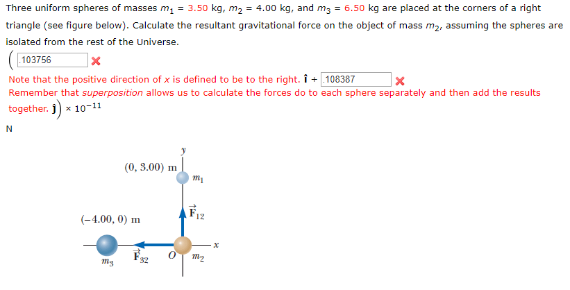 Three uniform spheres of masses m1 = 3.50 kg, m2 = 4.00 kg, and m3 = 6.50 kg are placed at the corners of a right
triangle (see figure below). Calculate the resultant gravitational force on the object of mass m2, assuming the spheres are
isolated from the rest of the Universe.
103756
Note that the positive direction of x is defined to be to the right. î + 108387
Remember that superposition allows us to calculate the forces do to each sphere separately and then add the results
together. 10-11
(0, 3.00) m
т
12
-4.00, 0) m
х
т2
