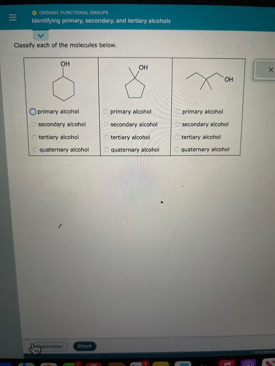 O ORGANIC FUNCTIONAL GROUPS
Identifying primary, secondary, and tertiary alcohols
Classify each of the molecules below.
OH
primary alcohol
Osecondary alcohol
C tertiary alcohol
quaternary alcohol
xplanation
111
Check
FEB
OH
primary alcohol
Osecondary alcohol
tertiary alcohol
C quaternary alcohol
OH
primary alcohol
secondary alcohol
tertiary alcohol
C quaternary alcohol
X
2023 McGran