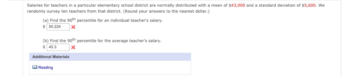 Salaries for teachers in a particular elementary school district are normally distributed with a mean of $43,000 and a standard deviation of $5,600. We
randomly survey ten teachers from that district. (Round your answers to the nearest dollar.)
(a) Find the 90th percentile for an individual teacher's salary.
$50.224 X
(b) Find the 90th percentile for the average teacher's salary.
$ 45.3
X
Additional Materials
Reading