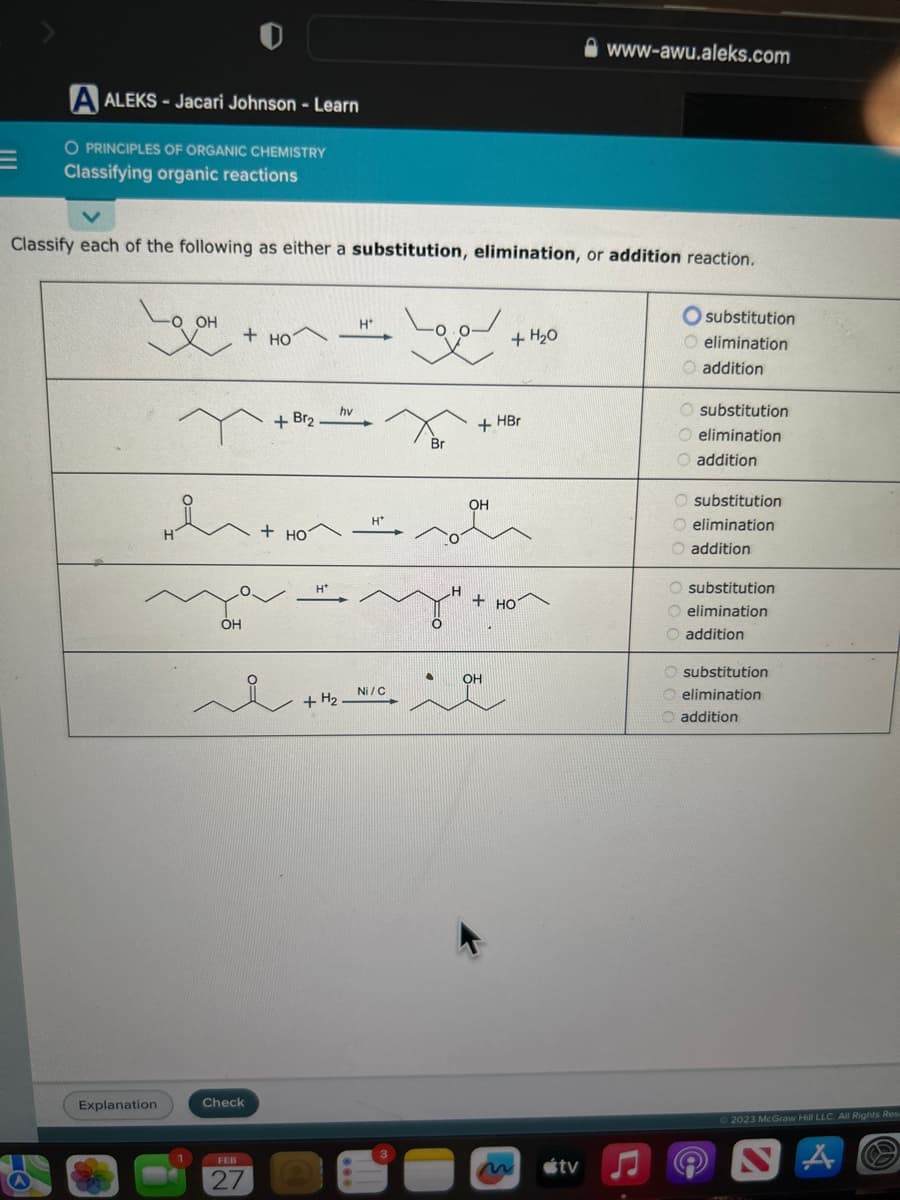 A ALEKS-Jacari Johnson - Learn
O PRINCIPLES OF ORGANIC CHEMISTRY
Classifying organic reactions
Classify each of the following as either a substitution, elimination, or addition reaction.
LOOH
-O OH
Explanation
OH
+HOT
h+HO
+HO
+ Br₂
Check
FEB
hv
H*
H*
لمها
Ni/C
Br
H
i + H₂ MICH
+ HBr
OH
+ H₂0
+HO
www-awu.aleks.com
tv
substitution
O elimination
O addition
O substitution
O elimination
addition
O substitution
O elimination
O addition
O substitution
O elimination
O addition
substitution
elimination
addition
2023 McGraw Hill LLC. All Rights Res