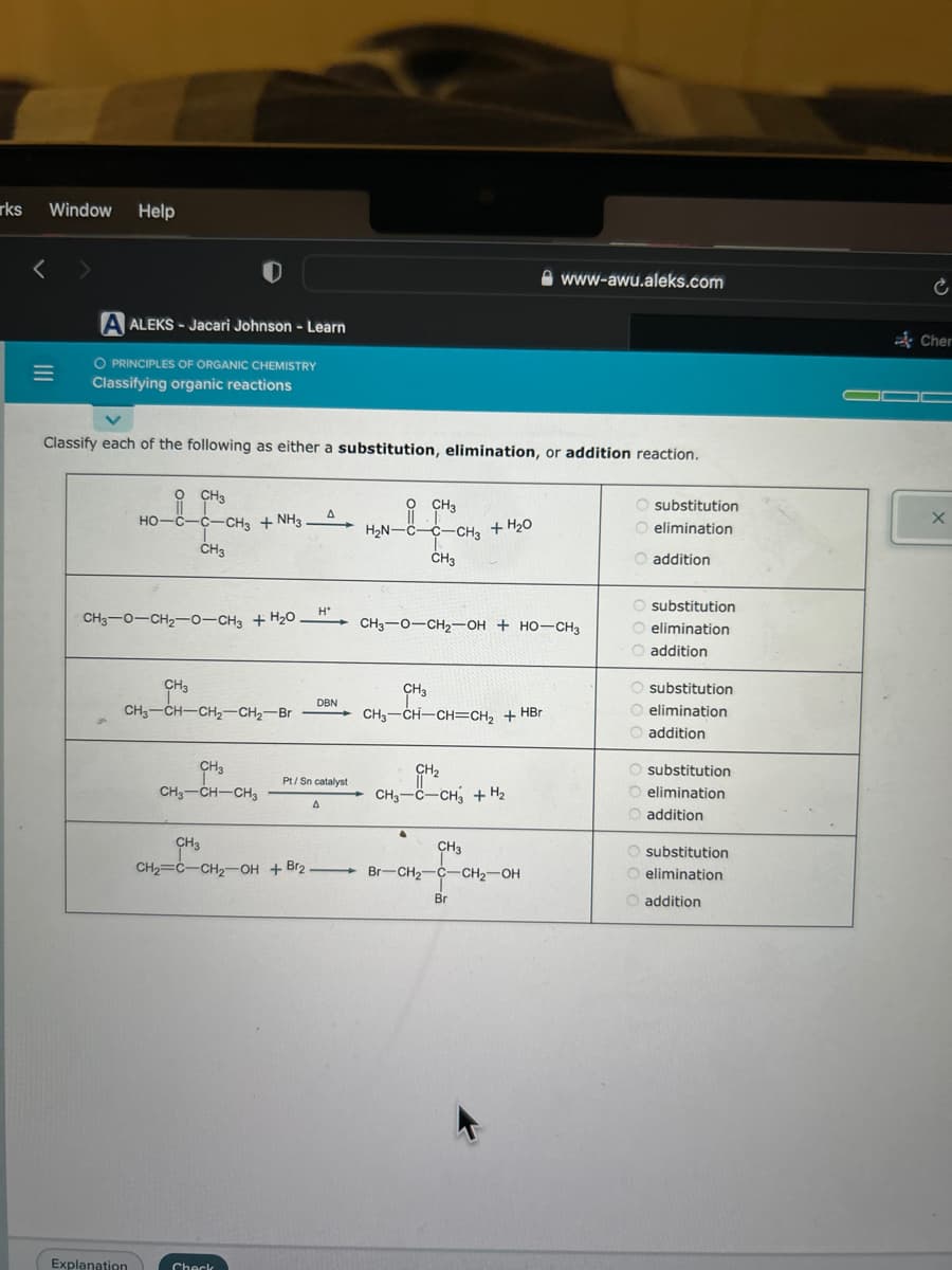 rks
Window Help
<>
=
A ALEKS- Jacari Johnson - Learn
O PRINCIPLES OF ORGANIC CHEMISTRY
Classifying organic reactions
Classify each of the following as either a substitution, elimination, or addition reaction.
O CH3
HO-C-C-CH3 + NH3.
CH3
CH3—O–CH2–0–CH3 + H2O
Explanation
CH3
CH3-CH-CH₂-CH₂-Br
CH3
CH₂-CH-CH3
CH3
CH₂=C-CH₂-OH+Br2
Check
A
H*
DBN
Pt/Sn catalyst
A
O CH3
HẸN-C—c–CH3 + H2O
CH3
CH3-O-CH₂-OH + HO-CH3
CH3
CH3—CH—CH=CH2 + HBr
www-awu.aleks.com
CH₂
CH3-C-CH3 + H₂
CH3
Br-CH₂-C-CH₂-OH
Br
O substitution
O elimination
addition
O substitution
O elimination
O addition
O substitution
O elimination
O addition
O substitution
elimination
O addition
O substitution
O elimination
O addition
Ć
Cher
X