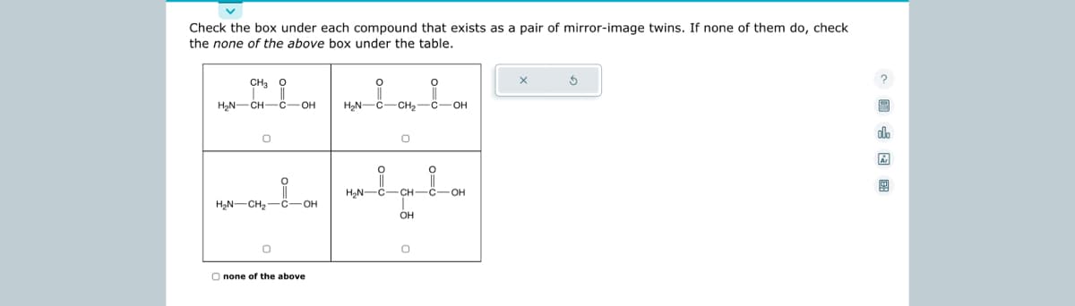 Check the box under each compound that exists as a pair of mirror-image twins. If none of them do, check
the none of the above box under the table.
CH3 O
i
H₂N-CH-C-OH
O
H₂N-CH₂-C-OH
0
O none of the above
H₂N-C-CH₂
H₂N-
O
OH
O
C-OH
-C-OH
X
3
2
olo
Ar