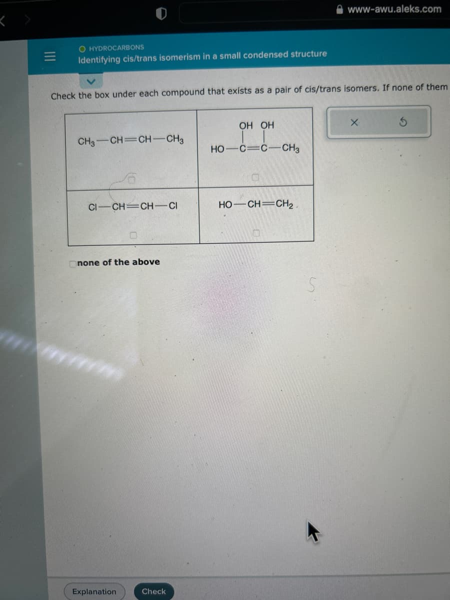 =
O HYDROCARBONS
Identifying cis/trans isomerism in a small condensed structure
Check the box under each compound that exists as a pair of cis/trans isomers. If none of them
CH3-CH=CH-CH3
CI-CH=CH-CI
none of the above
Explanation
Check
OH OH
HO C=C-CH3
O
HỌ—CH=CH2
www-awu.aleks.com
S
X