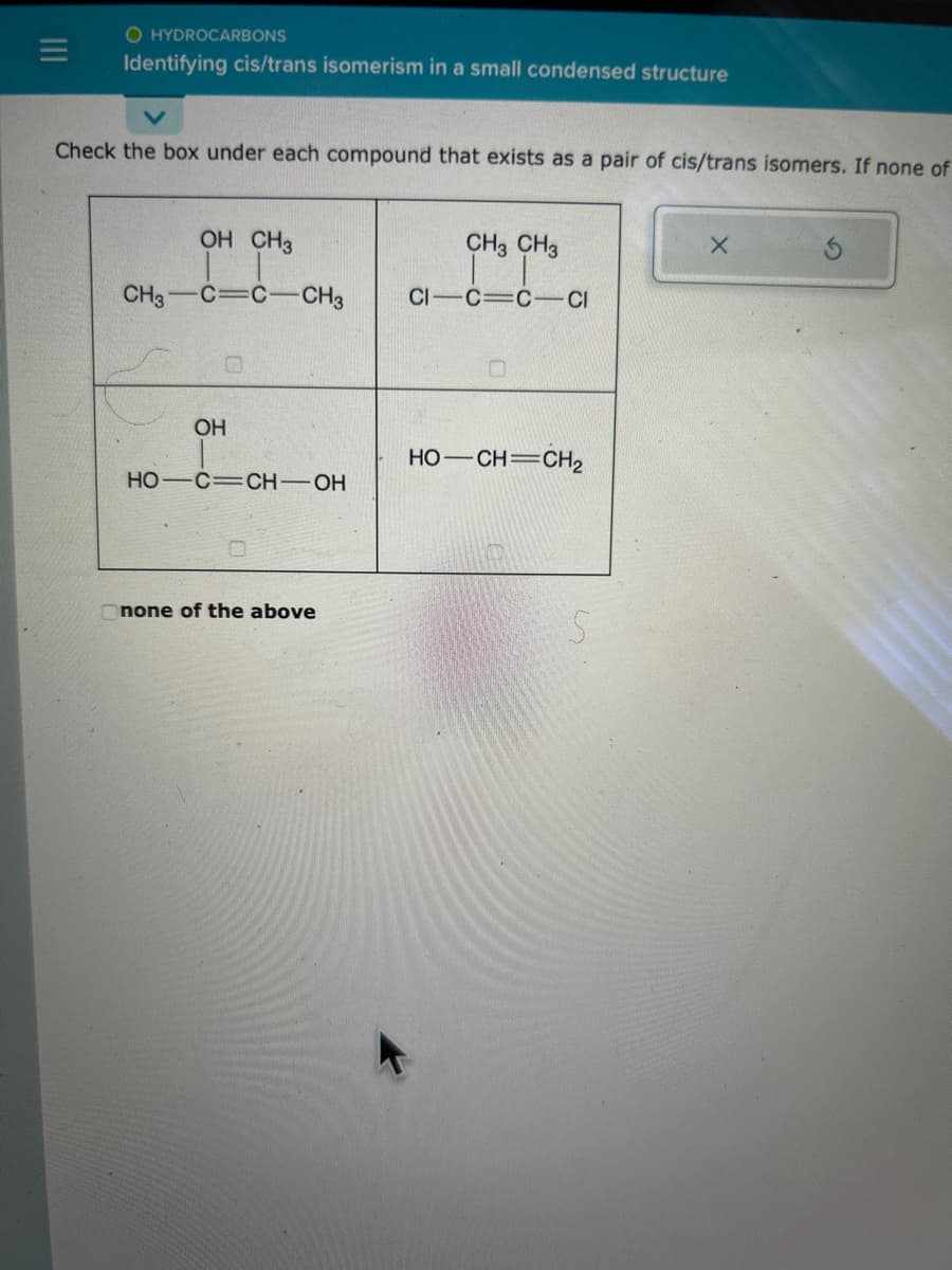 O HYDROCARBONS
Identifying cis/trans isomerism in a small condensed structure
Check the box under each compound that exists as a pair of cis/trans isomers. If none of
OH CH3
CH3 C C CH3
OH
HO C CH-OH
none of the above
CH3 CH3
CI-C=CCI
O
HỌ—CH=CH2
5
X