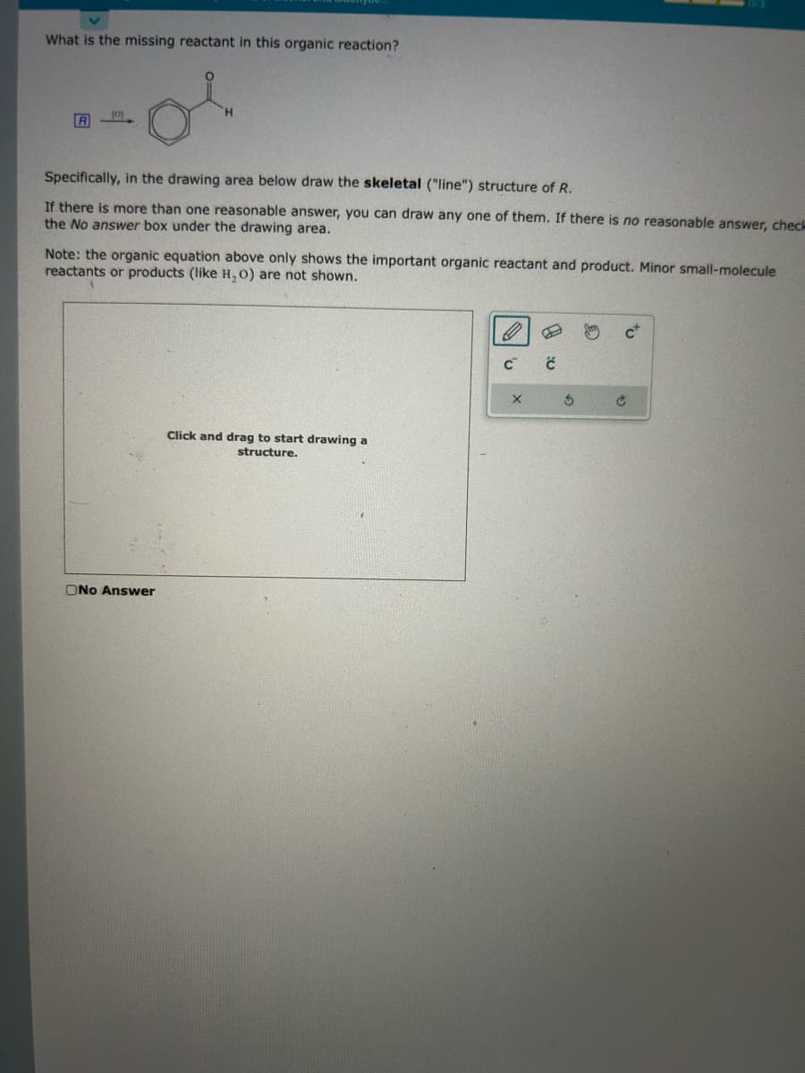 What is the missing reactant in this organic reaction?
or
R
(0)
Specifically, in the drawing area below draw the skeletal ("line") structure of R.
If there is more than one reasonable answer, you can draw any one of them. If there is no reasonable answer, check
the No answer box under the drawing area.
Note: the organic equation above only shows the important organic reactant and product. Minor small-molecule
reactants or products (like H₂O) are not shown.
ONo Answer
Click and drag to start drawing a
structure.
C
X
4:0
Ś
c²
Ć