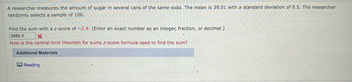 A researcher measures the amount of sugar in several cans of the same soda. The mean is 39.01 with a standard deviation of 0.5. The researcher
randomly selects a sample of 100.
Find the sum with a z-score of -2.4. (Enter an exact number as an integer, fraction, or decimal.)
3888.4
X
How is the central limit theorem for sums z-score formula used to find the sum?
Additional Materials
Reading