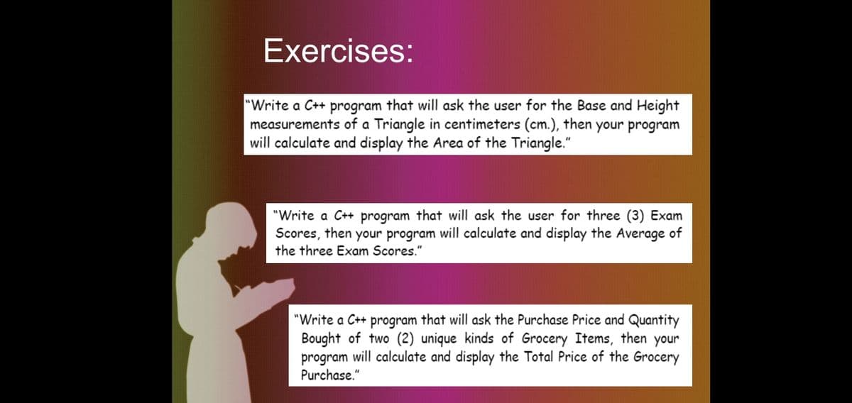 Exercises:
"Write a C++ program that will ask the user for the Base and Height
measurements of a Triangle in centimeters (cm.), then your program
will calculate and display the Area of the Triangle."
"Write a C++ program that will ask the user for three (3) Exam
Scores, then your program will calculate and display the Average of
the three Exam Scores."
"Write a C++
program
that will ask the Purchase Price and Quantity
Bought of two (2) unique kinds of Grocery Items, then your
program will calculate and display the Total Price of the Grocery
Purchase."
