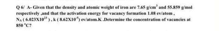 Q 6/ A- Given that the density and atomic weight of iron are 7.65 g/em' and 55.859 g/mol
respectively ,and that the activation energy for vacancy formation 1.08 ev/atom,
NA ( 6.023X10), k (8.62X10) ev/atom.K.Determine the concentration of vacancies at
850 "C?
