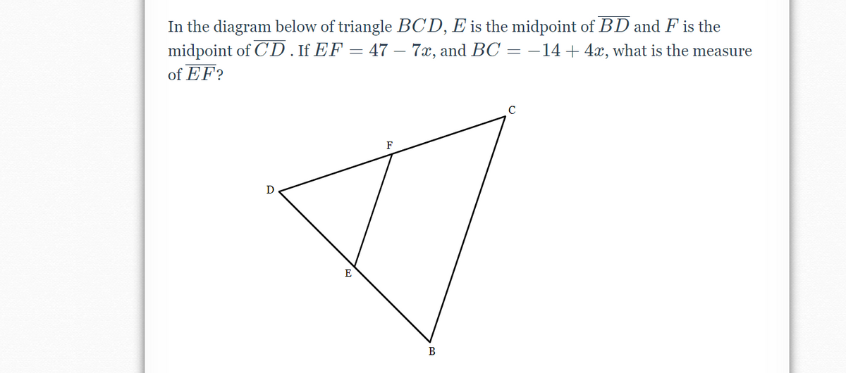 In the diagram below of triangle BCD, E is the midpoint of BD and F is the
midpoint of CD.IfEF = 47 – 7x, and BC = –14+4x, what is the measure
of EF?
D
E
В
