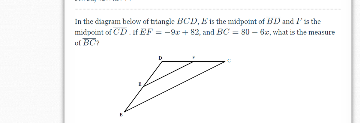 In the diagram below of triangle BCD, E is the midpoint of BD and F is the
midpoint of C'D . If EF
of BC?
-9x + 82, and BC = 80 – 6x, what is the measure
D
F
E
В
