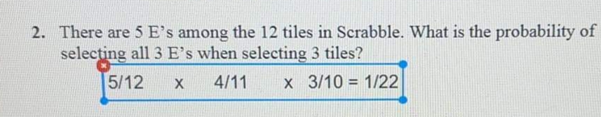 2. There are 5 E's among the 12 tiles in Scrabble. What is the probability of
selecting all 3 E's when selecting 3 tiles?
5/12
X
4/11
x 3/10 = 1/22
