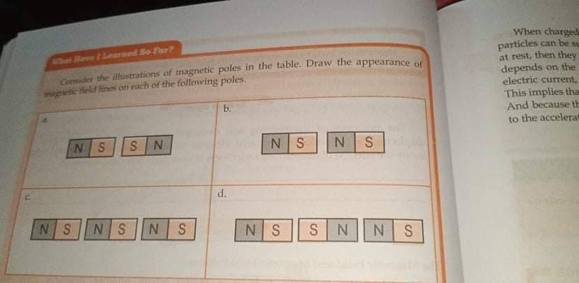 When charged.
particles can be su
at rest, then they
depends on the
electric current,
This implies tha
And because th
to the accelerat
Whaet Heee t Learmed So Far?
Consider the illustrations of magnetic poles in the table. Draw the appearance of
magnetic field lines on each of the following poles,
b.
NS
SN
NS
S
d.
NS
NS
NS
NS
SNN S
