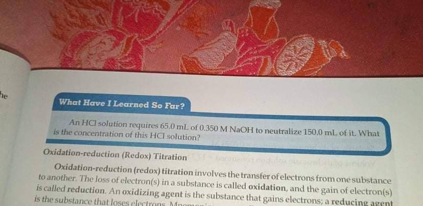 he
What Have I Learned So Far?
An HCI solution requires 65.0 mL of 0.350 M NaOH to neutralize 150,0 mL of it. What
is the concentration of this HCI solution?
Oxidation-reduction (Redox) Titration
Oxidation-reduction (redox) titration involves the transfer of electrons from one substance
to another. The loss of electron(s) in a substance is called oxidation, and the gain of electron(s)
is called reduction. An oxidizing agent is the substance that gains electrons; a reducing agent
is the substance that loses electrons Mn
