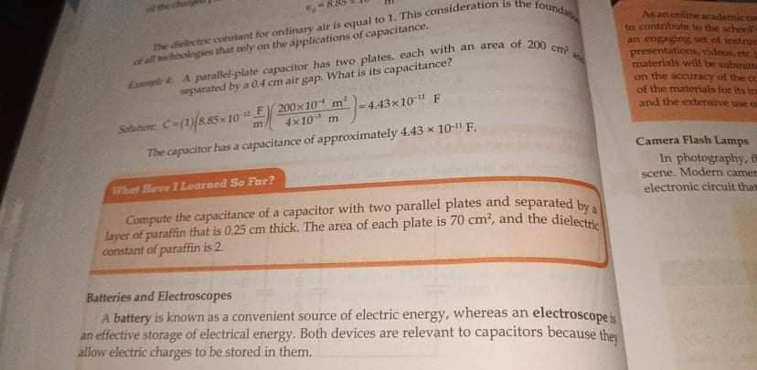 layer of paraffin that is 0.25 cm thick. The area of each plate is 70 cm?, and the dielectric
Compute the capacitance of a capacitor with two parallel plates and separated by a
Asanenline academic to
to contribute to the school
an engaging set of instruc
presentations ndeos.etc
materials wtl be saberitt
of all chiolgies that rely on the applications of capacitance.
E
segarated by a 04 cm air gap. What is its capacitance?
on the accuracy of the ce
of the materials for its in
and the extensive use o
Selutine Ca()885 10 E 200x10 m
The capacitor hasa capacitance of approximately 4.43 x 10-11 F.
4.43x10" F
4x10 m
Camera Flash Lamps
In photography,
scene. Modern camer
electronic circuit that
What Hove ILearned So Far?
constant of paraffin is 2.
Batteries and Electroscopes
A battery is known as a convenient source of electric energy, whereas an electroscopeis
an effective storage of electrical energy. Both devices are relevant to capacitors because they
allow electric charges to be stored in them.
