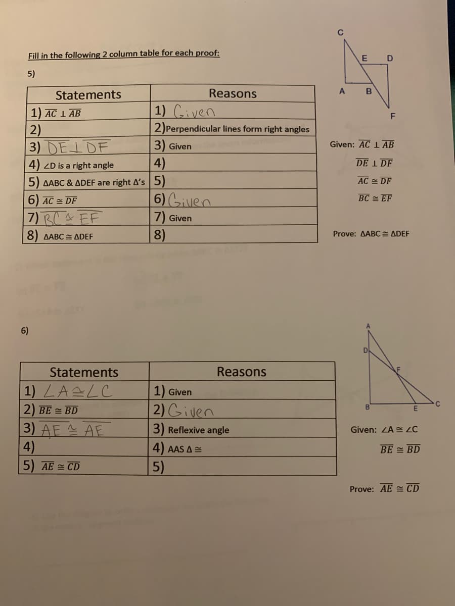 Fill in the following 2 column table for each proof:
5)
Statements
Reasons
A
1) AC 1 AB
1) Civen
F
2)Perpendicular lines form right angles
2)
3) DELDF
3) Given
Given: AC 1 AB
4) ZD is a right angle
4)
DE 1 DF
5) AABC & ADEF are right A's |5)
AC 쓴 DF
6) Gilvlen
6) AC 쓴 DF
BC 쓴 EF
7) BC^ FF
7) Given
8)
8) AABC E ADEF
Prove: AABC E ADEF
6)
Statements
Reasons
|1) LALC
1) Given
2) BE = BD
2) Given
3) AE AE
4)
3) Reflexive angle
Given: ZA = ZC
4) AAS A=
BE = BD
5) AE = CD
5)
Prove: AE CD
