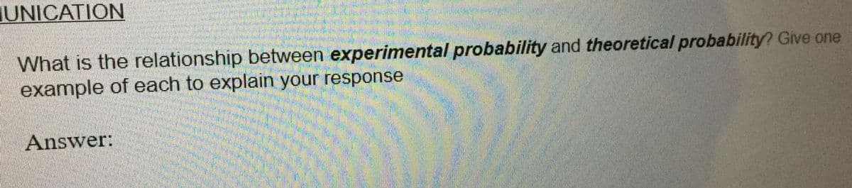 IUNICATION
What is the relationship between experimental probability and theoretical probability? Give one
example of each to explain your response
Answer:
