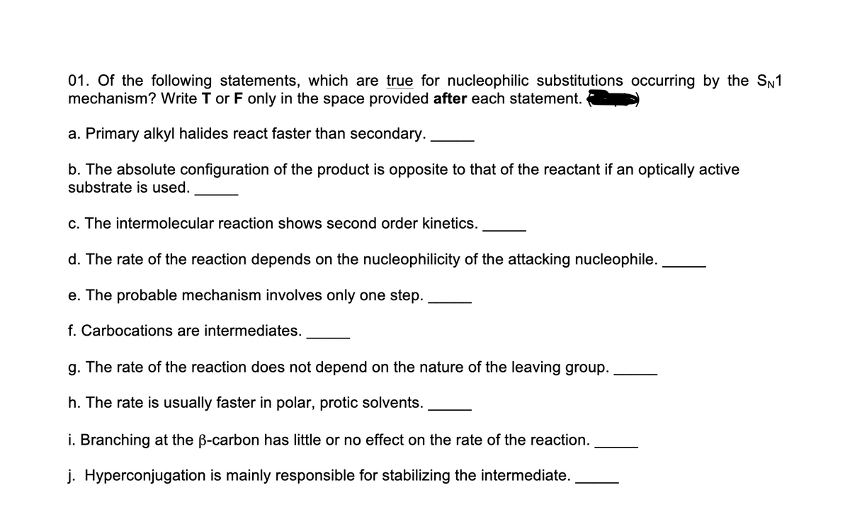 01. Of the following statements, which are true for nucleophilic substitutions occurring by the SN1
mechanism? Write T or F only in the space provided after each statement.
a. Primary alkyl halides react faster than secondary.
b. The absolute configuration of the product is opposite to that of the reactant if an optically active
substrate is used.
c. The intermolecular reaction shows second order kinetics.
d. The rate of the reaction depends on the nucleophilicity of the attacking nucleophile.
e. The probable mechanism involves only one step.
f. Carbocations are intermediates.
g. The rate of the reaction does not depend on the nature of the leaving group.
h. The rate is usually faster in polar, protic solvents.
i. Branching at the B-carbon has little or no effect on the rate of the reaction.
j. Hyperconjugation is mainly responsible for stabilizing the intermediate.
