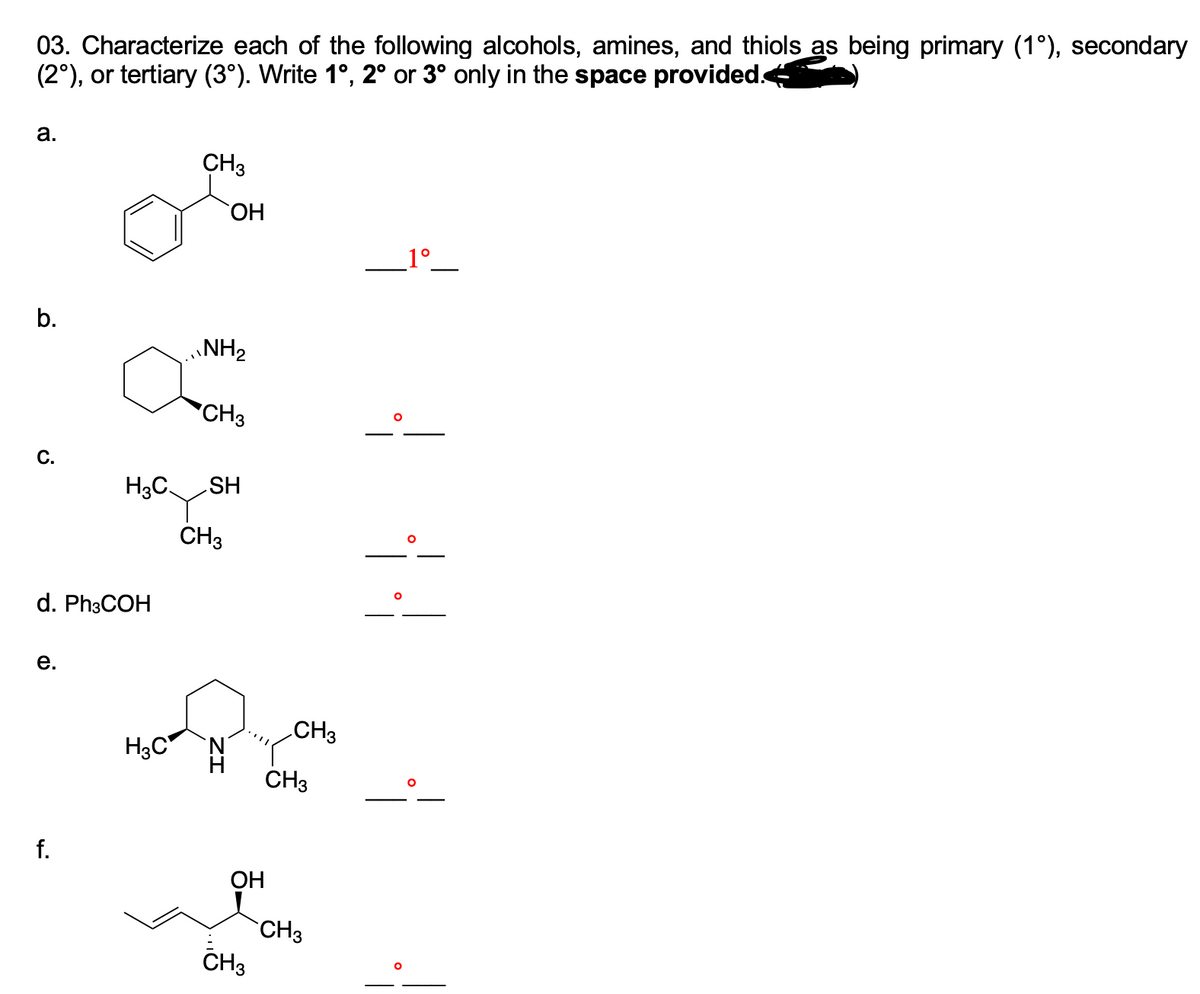 03. Characterize each of the following alcohols, amines, and thiols as being primary (1°), secondary
(2°), or tertiary (3°). Write 1°, 2° or 3° only in the space provided.4
a.
CH3
ОН
_1°_
b.
NH2
*CH3
C.
HS
CH3
H3C.
d. Ph3COH
е.
CH3
H3C N
CH3
f.
OH
CH3
CH3
