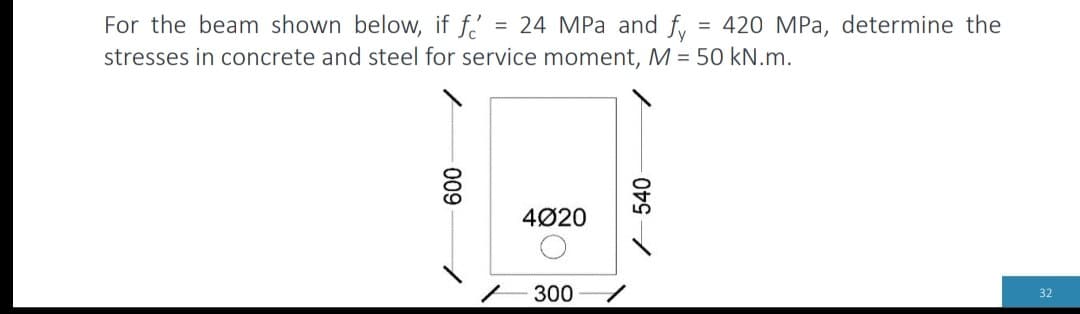 =
For the beam shown below, if f = 24 MPa and fy
stresses in concrete and steel for service moment, M = 50 kN.m.
009
4020
- 300
540-
1
420 MPa, determine the
32