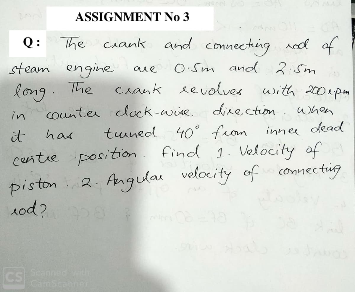 ASSIGNMENT No 3
Q:
The
ciank
and connecting red of
steam engine
long
counter clock-wire
O:Sm and 2:5m
aue
The
crank eevolves
with 200epm
direction. when
in
tuned 40° from innee dead
find 1. Velocity of
connectig
it
has
centre position
Angular velocity of
piston
1od?
2.
CS
Scanned with
CamScanner
