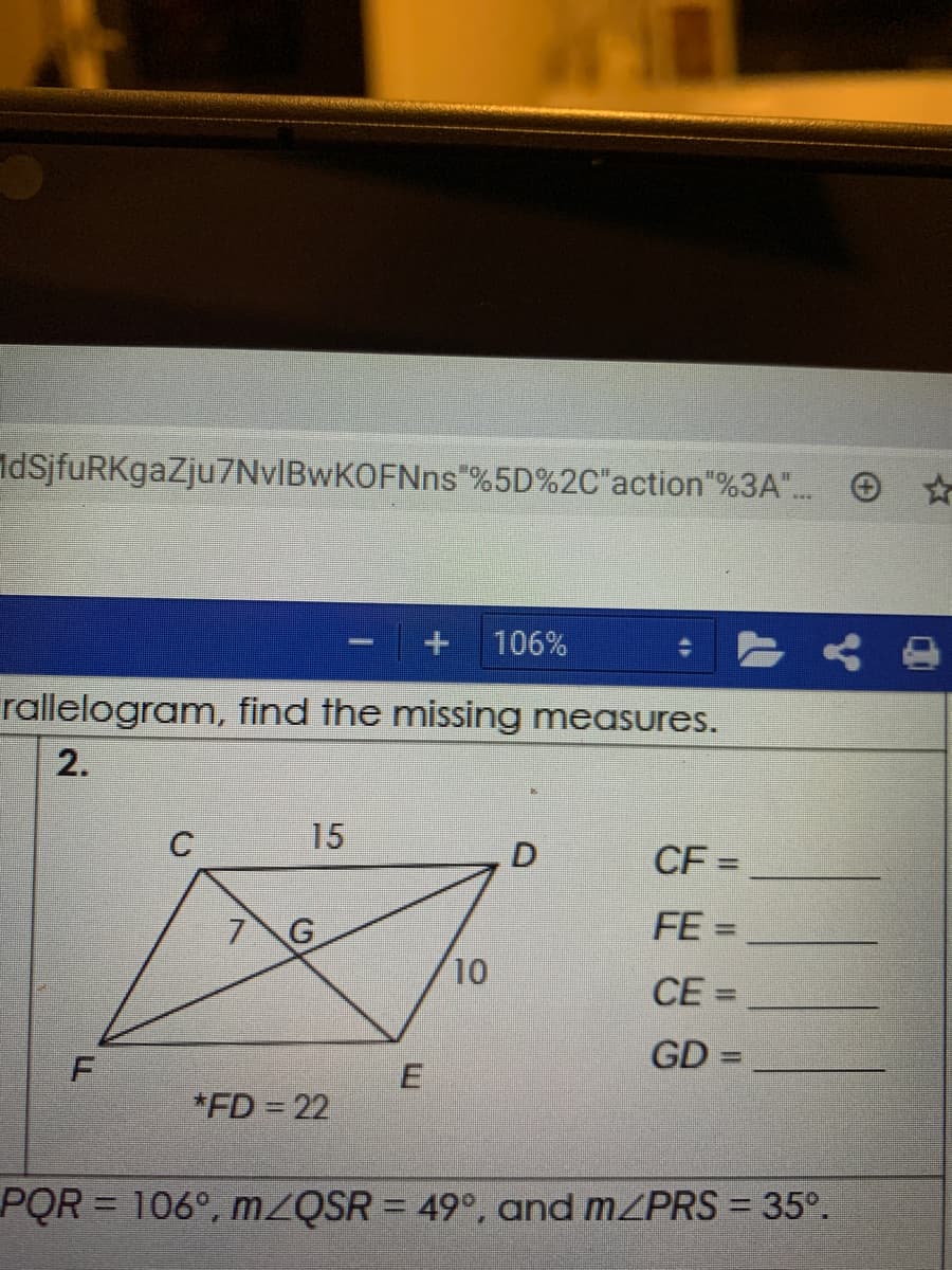 IdsjfuRKgaZju7NvIBwKOFNns"%5D%2C"action"%3A".. O ☆
+ 106%
rallelogram, find the missing measures.
2.
15
CF =
7 G
FE =
%3D
10
CE =
%3D
GD =
*FD = 22
PQR = 106°, MZQSR = 49°, and MZPRS = 35°.
