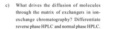 c)
What drives the diffusion of molecules
through the matrix of exchangers in ion-
exchange chromatography? Differentiate
reverse phase HPLC and normal phase HPLC.
