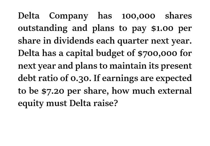 Delta Company has 100,000 shares
outstanding and plans to pay $1.00 per
share in dividends each quarter next year.
Delta has a capital budget of $700,000 for
next year and plans to maintain its present
debt ratio of 0.30. If earnings are expected
to be $7.20 per share, how much external
equity must Delta raise?