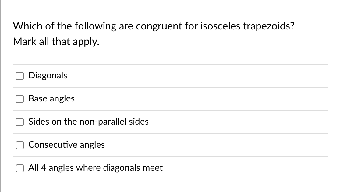 Which of the following are congruent for isosceles trapezoids?
Mark all that apply.
Diagonals
Base angles
Sides on the non-parallel sides
Consecutive angles
All 4 angles where diagonals meet

