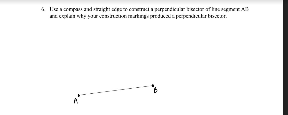 6. Use a compass and straight edge to construct a perpendicular bisector of line segment AB
and explain why your construction markings produced a perpendicular bisector.
A'

