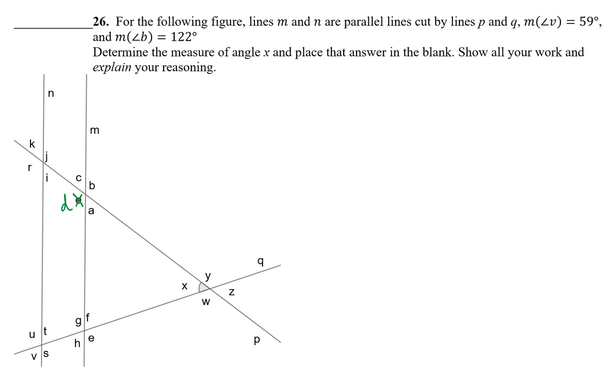 26. For the following figure, lines m and n are parallel lines cut by lines p and q, m(2v) = 59°,
and m(zb) = 122°
Determine the measure of angle x and place that answer in the blank. Show all your work and
explain your reasoning.
m
k
r
b
a
y
W
9/f
u t
e
h
v IS
