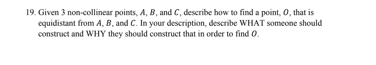 19. Given 3 non-collinear points, A, B, and C, describe how to find a point, O, that is
equidistant from A, B, and C. In your description, describe WHAT someone should
construct and WHY they should construct that in order to find 0.