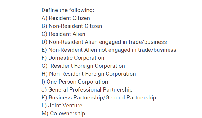 Define the following:
A) Resident Citizen
B) Non-Resident Citizen
C) Resident Alien
D) Non-Resident Alien engaged in trade/business
E) Non-Resident Alien not engaged in trade/business
F) Domestic Corporation
G) Resident Foreign Corporation
H) Non-Resident Foreign Corporation
I) One-Person Corporation
J) General Professional Partnership
K) Business Partnership/General Partnership
L) Joint Venture
M) Co-ownership
