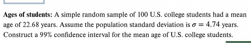 Ages of students: A simple random sample of 100 U.S. college students had a mean
age of 22.68 years. Assume the population standard deviation is σ = 4.74 years.
Construct a 99% confidence interval for the mean age of U.S. college students.