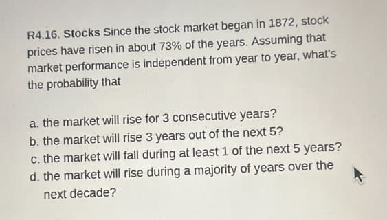 R4.16. Stocks Since the stock market began in 1872, stock
prices have risen in about 73% of the years. Assuming that
market performance is independent from year to year, what's
the probability that
a. the market will rise for 3 consecutive years?
b. the market will rise 3 years out of the next 5?
c. the market will fall during at least 1 of the next 5 years?
d. the market will rise during a majority of years over the
next decade?