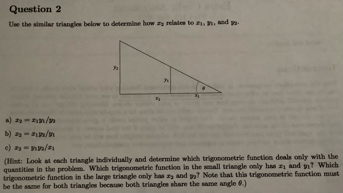 Question 2
Use the similar triangles below to determine how x2 relates to r1, Y1,
and
Y2.
y2
y1
X1
X2
a) x2 = 21y1/Y2
b) x2 = 12/y1
%3D
c) 2 = V1Y2/x1
%3D
(Hint: Look at each triangle individually and determine which trigonometric function deals only with the
quantities in the problem. Which trigonometric function in the small triangle only has ri and y1? Which
trigonometric function in the large triangle only has r2 and y2? Note that this trigonometric function must
be the same for both triangles because both triangles share the same angle 0.)
