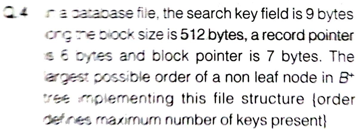 Q4
ra catabase file, the search key field is 9 bytes
crgre block size is 512 bytes, a record pointer
s 6 bytes and block pointer is 7 bytes. The
argest possible order of a non leaf node in B*
Sse mplementing this file structure {order
setnes maximum number of keys present}
