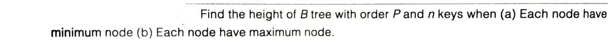 Find the height of B tree with order P and n keys when (a) Each node have
minimum node (b) Each node have maximum node.
