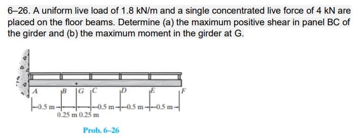 6-26. A uniform live load of 1.8 kN/m and a single concentrated live force of 4 kN are
placed on the floor beams. Determine (a) the maximum positive shear in panel BC of
the girder and (b) the maximum moment in the girder at G.
A
B |G C
-0.5 m--0.5 m--0.5 m-
0.25 m 0.25 m
Prob. 6-26
