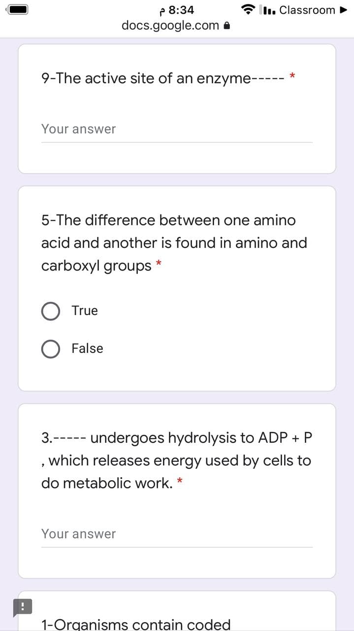 P 8:34
docs.google.com a
Il. Classroom
9-The active site of an enzyme---
*
Your answer
5-The difference between one amino
acid and another is found in amino and
carboxyl groups
*
O True
O False
3.----- undergoes hydrolysis to ADP + P
which releases energy used by cells to
do metabolic work. *
Your answer
1-Organisms contain coded
